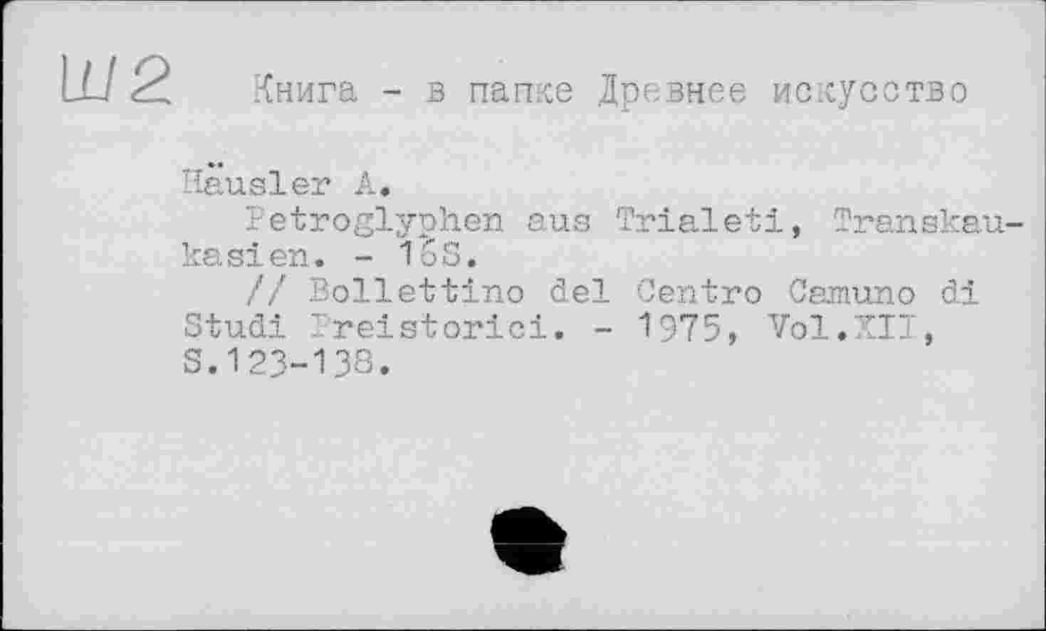 ﻿W2
Книга - в папке Древнее искусство
Hausler А.
Petroglyphen aus Trialeti, Transkaukasien. - 16S.
// Bollettino del Centro Camuno di Studi Preistorici. - 1975, Vol.XII, S.123-138.